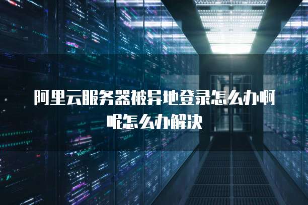 阿里云服务器被异地登录怎么办啊呢怎么办解决
