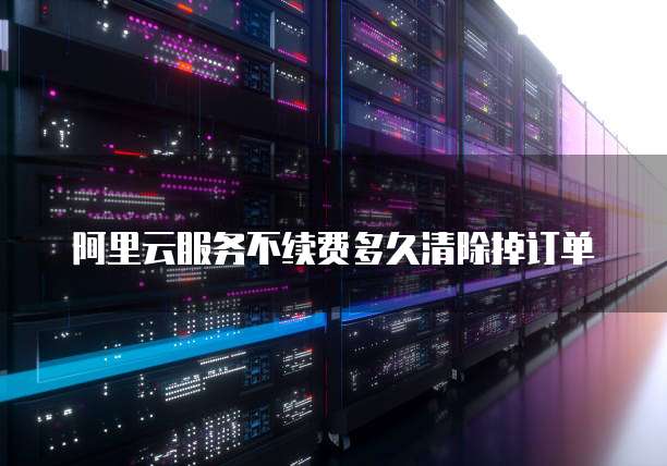 阿里云服务不续费多久清除掉订单
