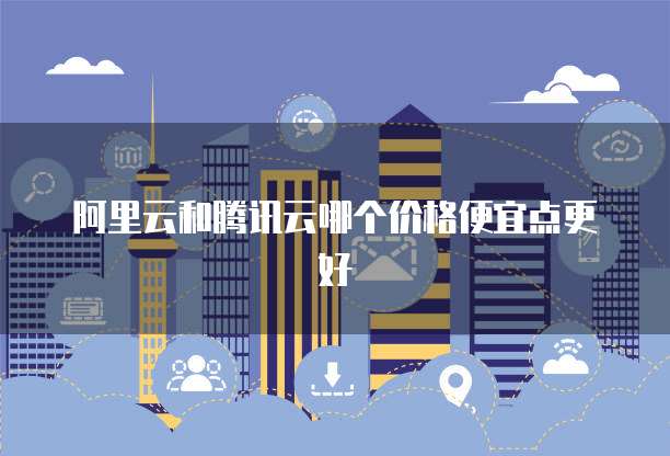 阿里云和腾讯云哪个价格便宜点更好