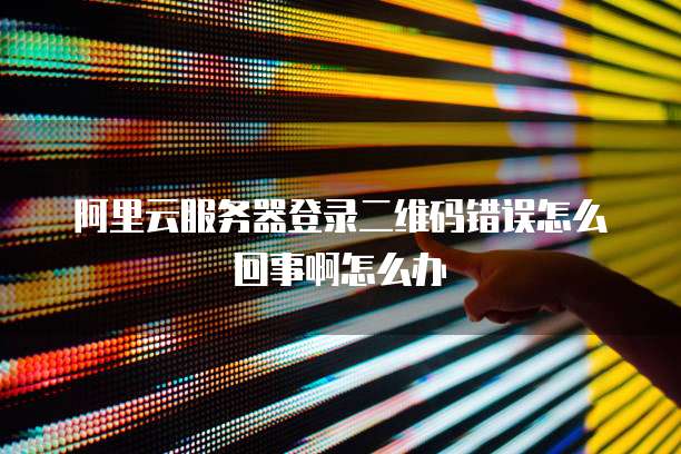 阿里云服务器登录二维码错误怎么回事啊怎么办