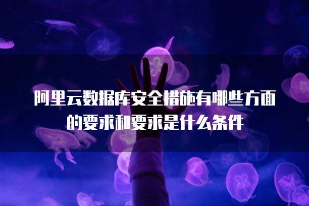 阿里云数据库安全措施有哪些方面的要求和要求是什么条件