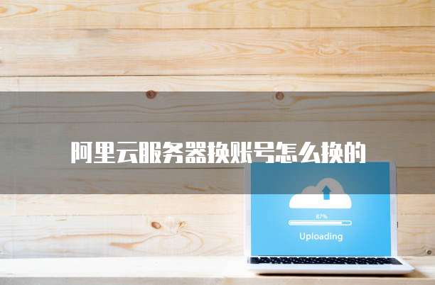 阿里云服务器换账号怎么换的