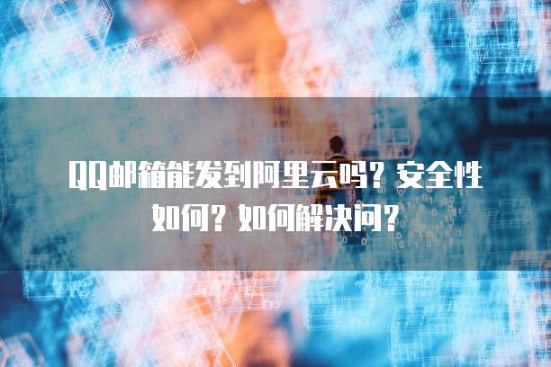 QQ邮箱能发到阿里云吗？安全性如何？如何解决问？