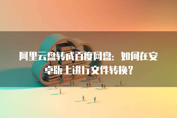阿里云盘转成百度网盘:如何在安卓版上进行文件转换?