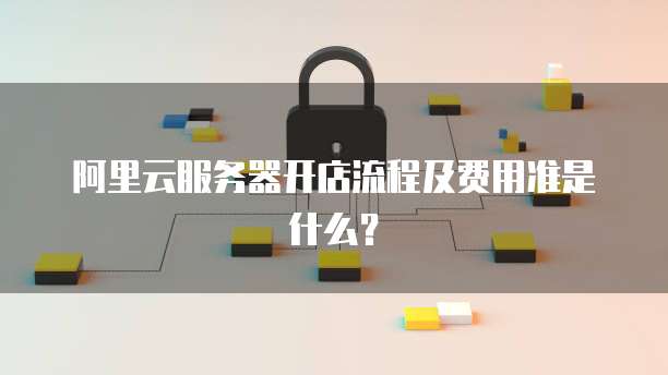 阿里云服务器开店流程及费用准是什么?