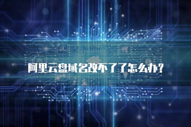 阿里云盘域名改不了了怎么办?