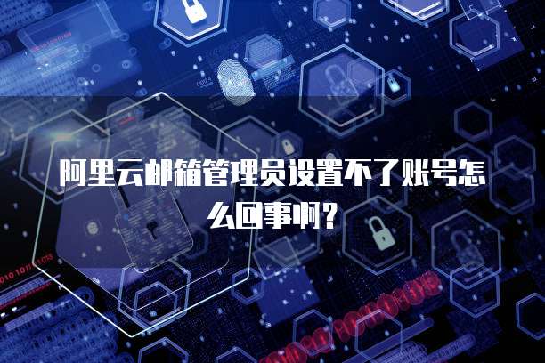 阿里云邮箱管理员设置不了账号怎么回事啊?