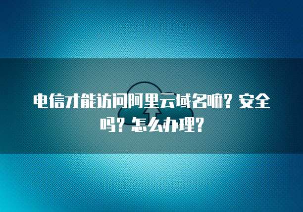 电信才能访问阿里云域名嘛?安全吗?怎么办理?