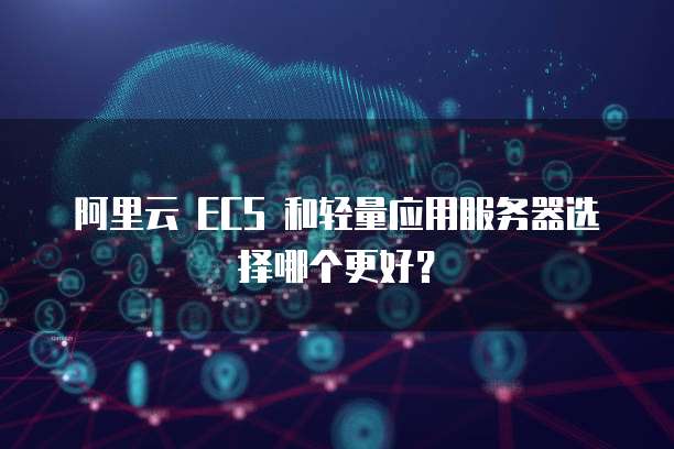 阿里云 ECS 和轻量应用服务器选择哪个更好?
