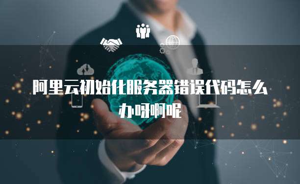 阿里云初始化服务器错误代码怎么办呀啊呢