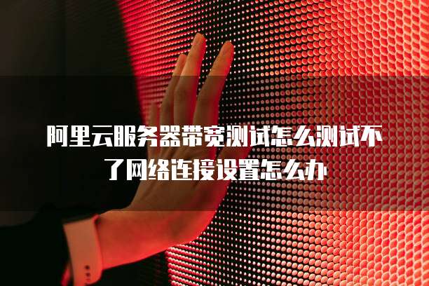 阿里云服务器带宽测试怎么测试不了网络连接设置怎么办