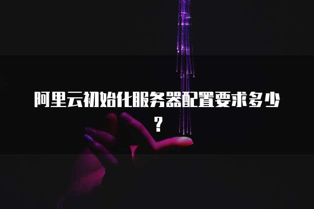 阿里云初始化服务器配置要求多少？