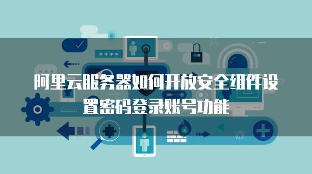 阿里云服务器如何开放安全组件设置密码登录账号功能