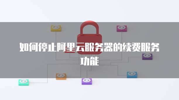 如何停止阿里云服务器的续费服务功能