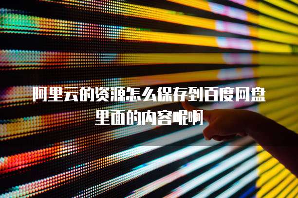 阿里云的资源怎么保存到百度网盘里面的内容呢啊