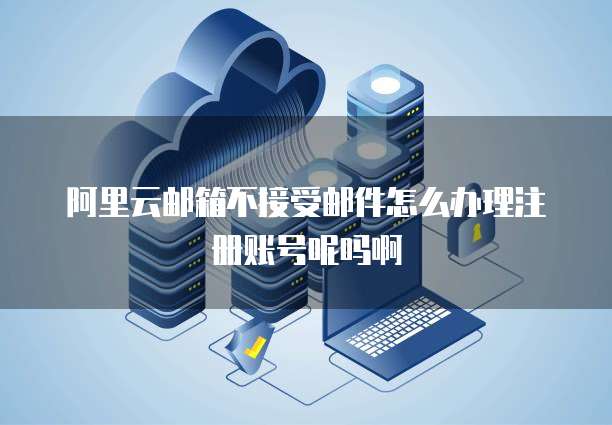 阿里云邮箱不接受邮件怎么办理注册账号呢吗啊