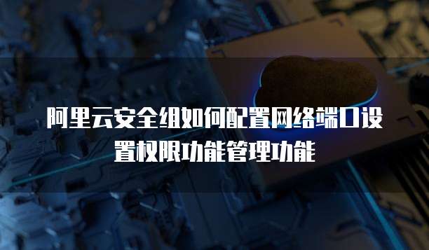 阿里云安全组如何配置网络端口设置权限功能管理功能