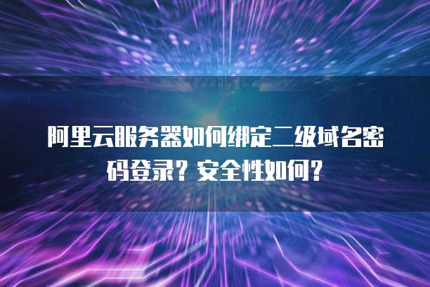 阿里云服务器如何绑定二级域名密码登录?安全性如何?
