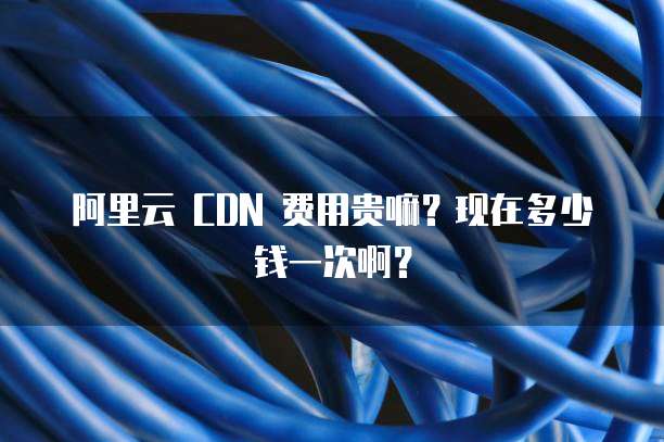 阿里云 CDN 费用贵嘛?现在多少钱一次啊?