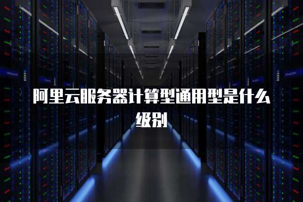 阿里云服务器计算型通用型是什么级别