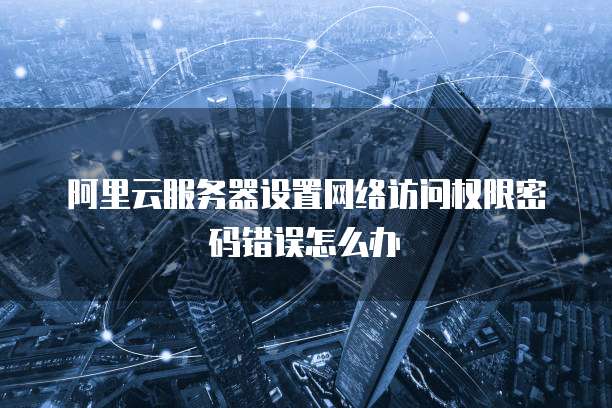 阿里云服务器设置网络访问权限密码错误怎么办