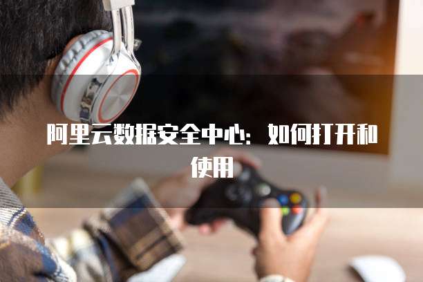 阿里云数据安全中心:如何打开和使用