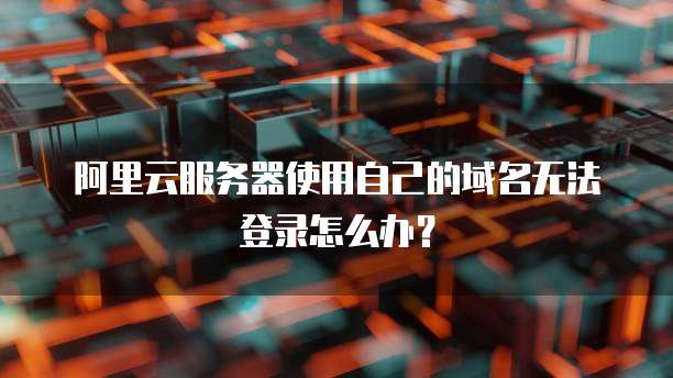 阿里云服务器使用自己的域名无法登录怎么办?