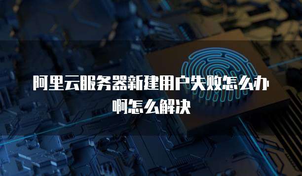 阿里云服务器新建用户失败怎么办啊怎么解决
