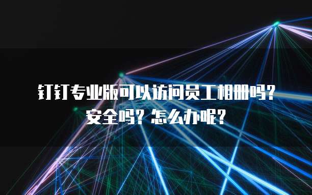 钉钉专业版可以访问员工相册吗?安全吗?怎么办呢?