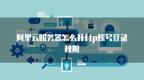 阿里云服务器怎么开ftp账号登录权限