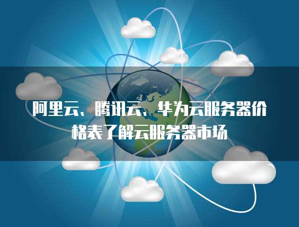 阿里云、腾讯云、华为云服务器价格表了解云服务器市场