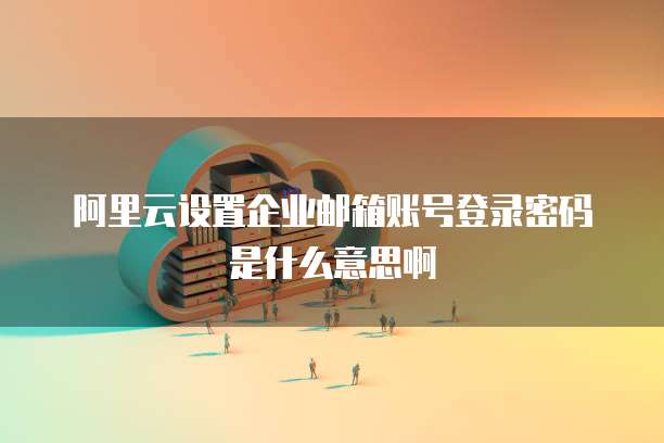 阿里云设置企业邮箱账号登录密码是什么意思啊