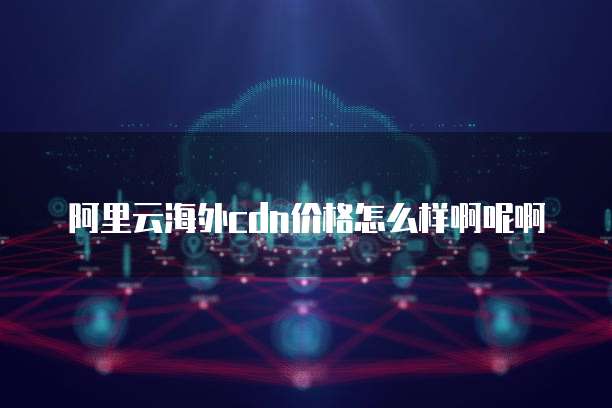 阿里云海外cdn价格怎么样啊呢啊