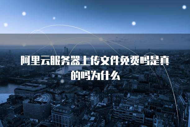 阿里云服务器上传文件免费吗是真的吗为什么