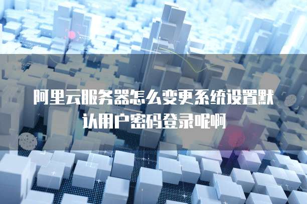 阿里云服务器怎么变更系统设置默认用户密码登录呢啊