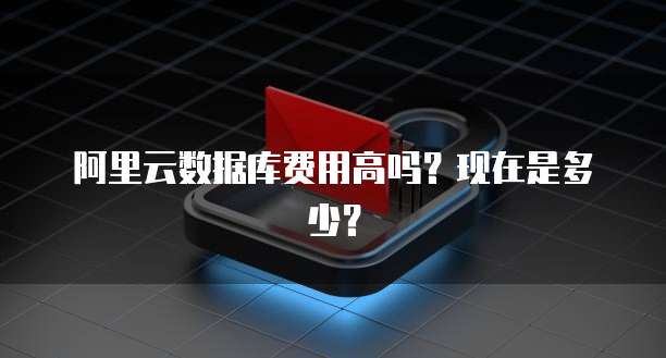 阿里云数据库费用高吗?现在是多少?