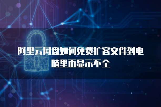 阿里云网盘如何免费扩容文件到电脑里面显示不全