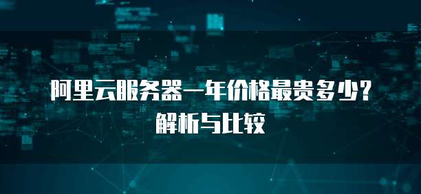 阿里云服务器一年价格最贵多少?解析与比较