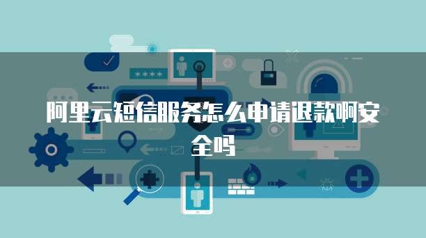 阿里云短信服务怎么申请退款啊安全吗