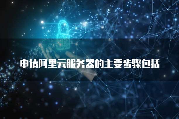 申请阿里云服务器的主要步骤包括