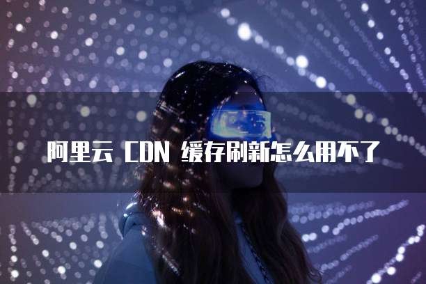 阿里云 CDN 缓存刷新怎么用不了