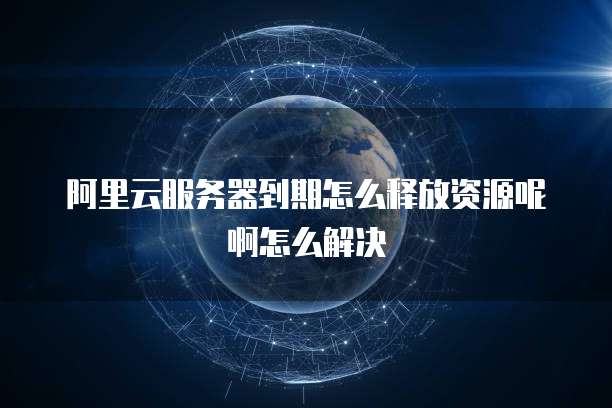 阿里云服务器到期怎么释放资源呢啊怎么解决