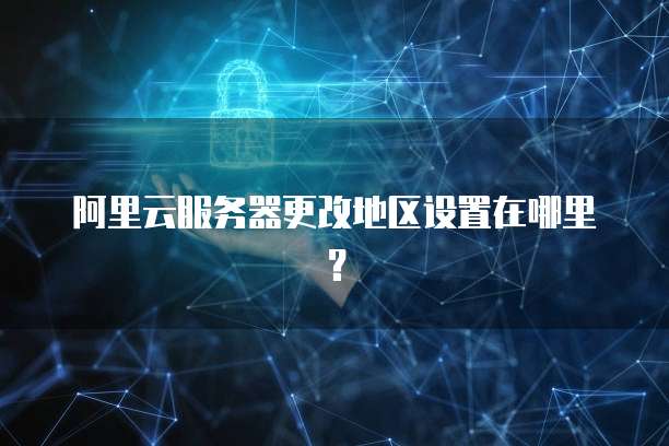 阿里云服务器更改地区设置在哪里?