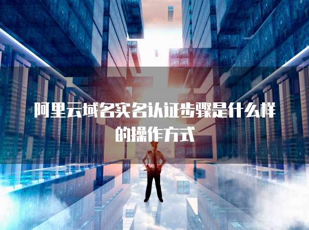 阿里云域名实名认证步骤是什么样的操作方式