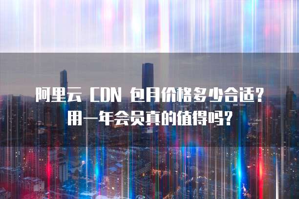 阿里云 CDN 包月价格多少合适?用一年会员真的值得吗?