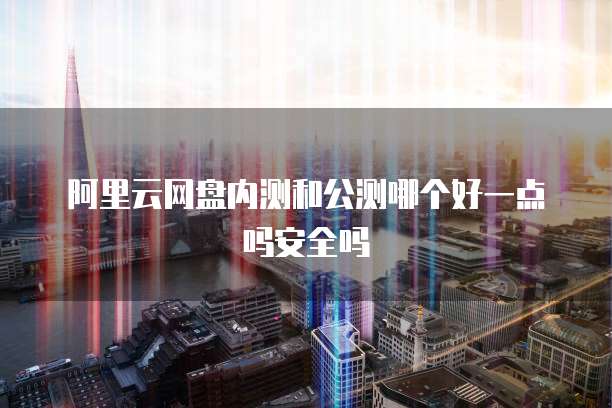 阿里云网盘内测和公测哪个好一点吗安全吗