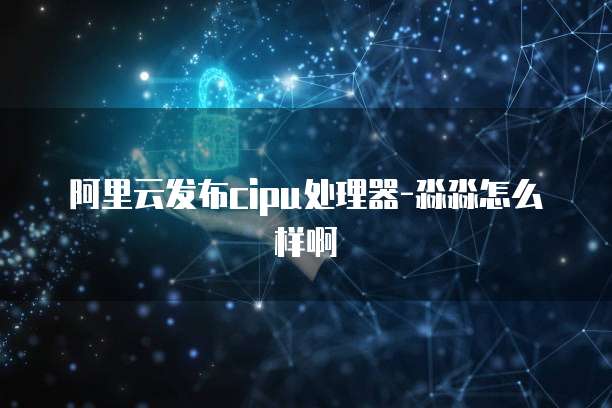 阿里云发布cipu处理器-淼淼怎么样啊