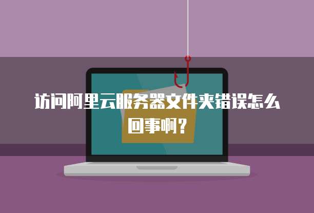 访问阿里云服务器文件夹错误怎么回事啊?