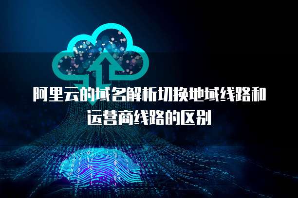 阿里云的域名解析切换地域线路和运营商线路的区别