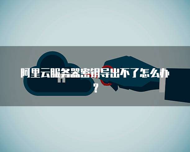 阿里云服务器密钥导出不了怎么办?
